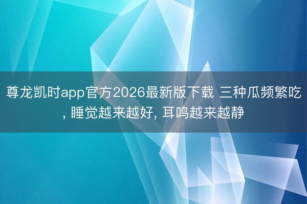 尊龙凯时app官方2026最新版下载 三种瓜频繁吃， 睡觉越来越好， 耳鸣越来越静