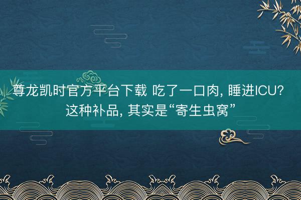 尊龙凯时官方平台下载 吃了一口肉， 睡进ICU? 这种补品， 其实是“寄生虫窝”