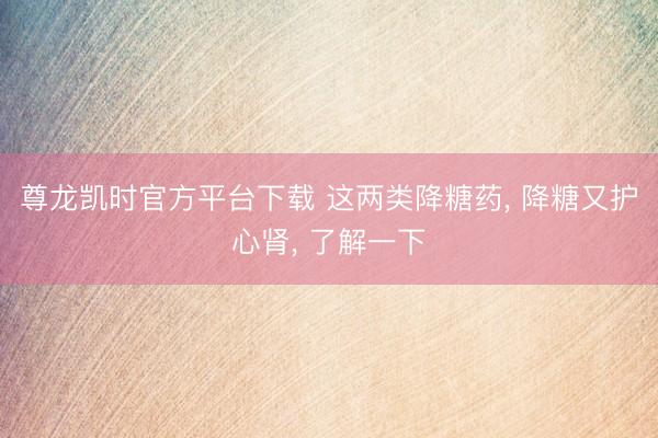尊龙凯时官方平台下载 这两类降糖药， 降糖又护心肾， 了解一下