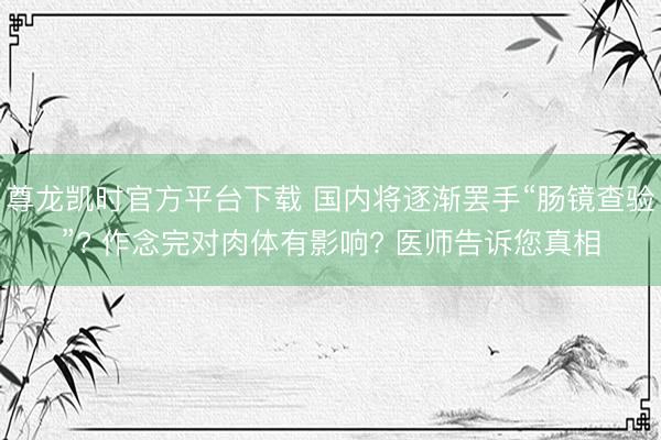 尊龙凯时官方平台下载 国内将逐渐罢手“肠镜查验”? 作念完对肉体有影响? 医师告诉您真相