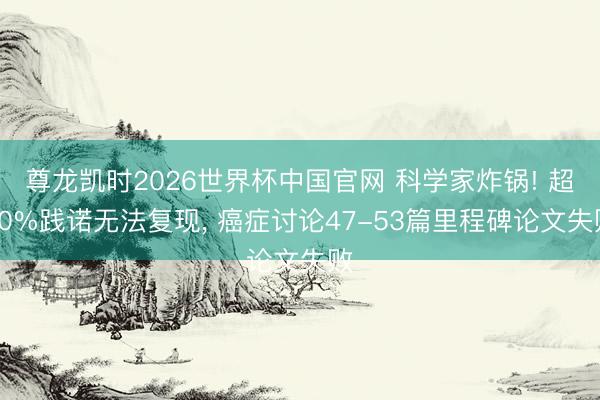 尊龙凯时2026世界杯中国官网 科学家炸锅! 超70%践诺无法复现， 癌症讨论47-53篇里程碑论文失败