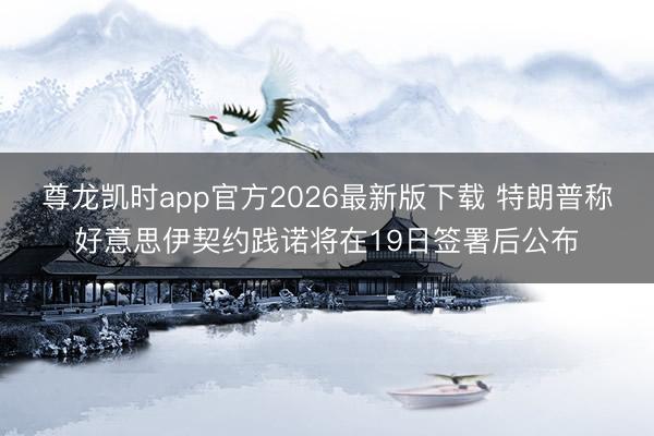 尊龙凯时app官方2026最新版下载 特朗普称好意思伊契约践诺将在19日签署后公布