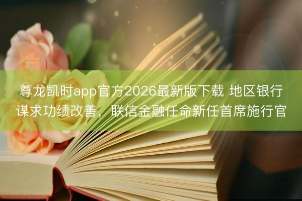 尊龙凯时app官方2026最新版下载 地区银行谋求功绩改善，联信金融任命新任首席施行官