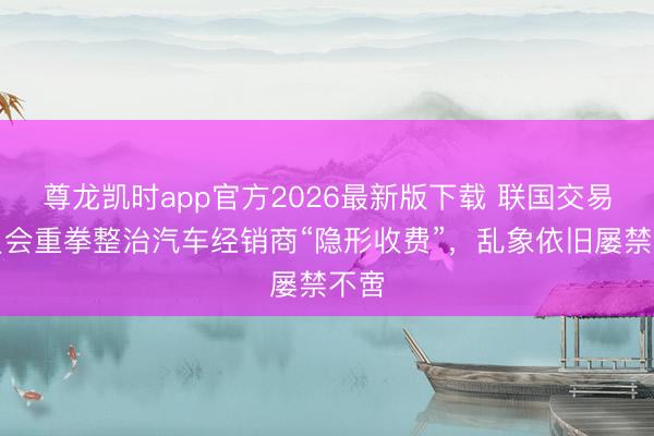 尊龙凯时app官方2026最新版下载 联国交易委员会重拳整治汽车经销商“隐形收费”，乱象依旧屡禁不啻