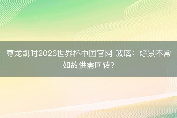 尊龙凯时2026世界杯中国官网 玻璃：好景不常如故供需回转？