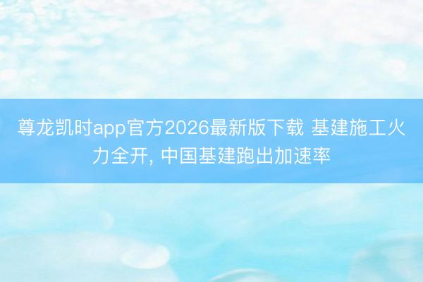 尊龙凯时app官方2026最新版下载 基建施工火力全开， 中国基建跑出加速率