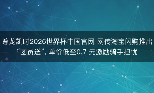 尊龙凯时2026世界杯中国官网 网传淘宝闪购推出“团员送”， 单价低至0.7 元激励骑手担忧