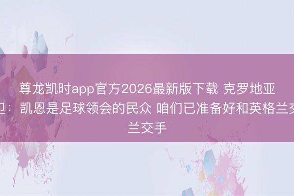 尊龙凯时app官方2026最新版下载 克罗地亚后卫：凯恩是足球领会的民众 咱们已准备好和英格兰交手