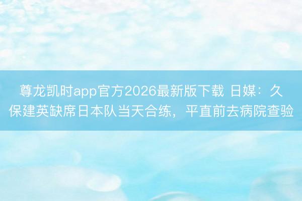 尊龙凯时app官方2026最新版下载 日媒：久保建英缺席日本队当天合练，平直前去病院查验