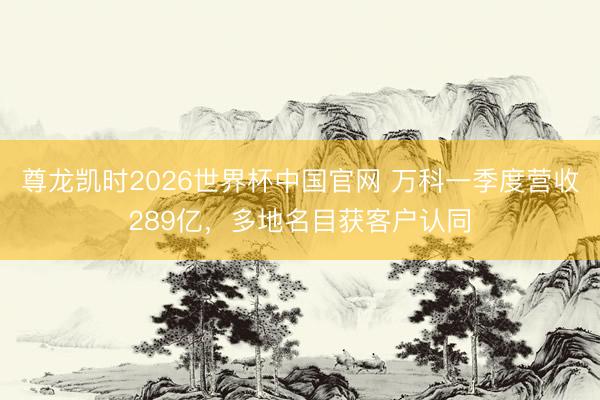 尊龙凯时2026世界杯中国官网 万科一季度营收289亿，多地名目获客户认同