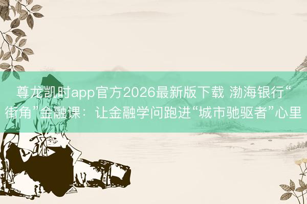 尊龙凯时app官方2026最新版下载 渤海银行“街角”金融课：让金融学问跑进“城市驰驱者”心里