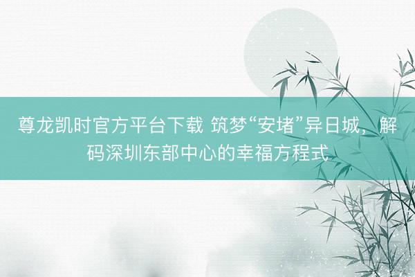 尊龙凯时官方平台下载 筑梦“安堵”异日城，解码深圳东部中心的幸福方程式
