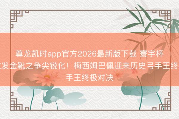 尊龙凯时app官方2026最新版下载 寰宇杯扩军激发金靴之争尖锐化！梅西姆巴佩迎来历史弓手王终极对决