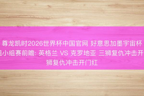尊龙凯时2026世界杯中国官网 好意思加墨宇宙杯 L 组小组赛前瞻: 英格兰 VS 克罗地亚 三狮复仇冲击开门红