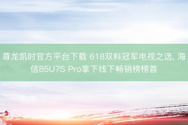 尊龙凯时官方平台下载 618双料冠军电视之选, 海信85U7S Pro拿下线下畅销榜榜首