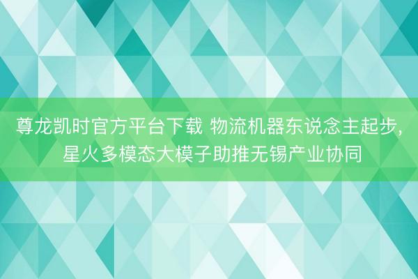 尊龙凯时官方平台下载 物流机器东说念主起步， 星火多模态大模子助推无锡产业协同