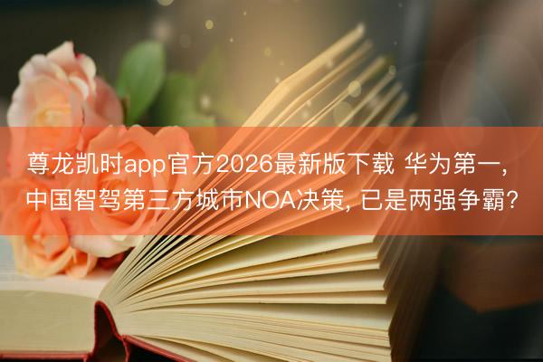 尊龙凯时app官方2026最新版下载 华为第一, 中国智驾第三方城市NOA决策, 已是两强争霸?